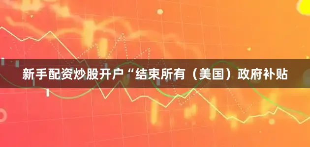 新手配资炒股开户“结束所有（美国）政府补贴