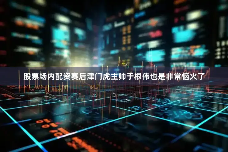 股票场内配资赛后津门虎主帅于根伟也是非常恼火了