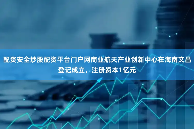 配资安全炒股配资平台门户网商业航天产业创新中心在海南文昌登记成立，注册资本1亿元