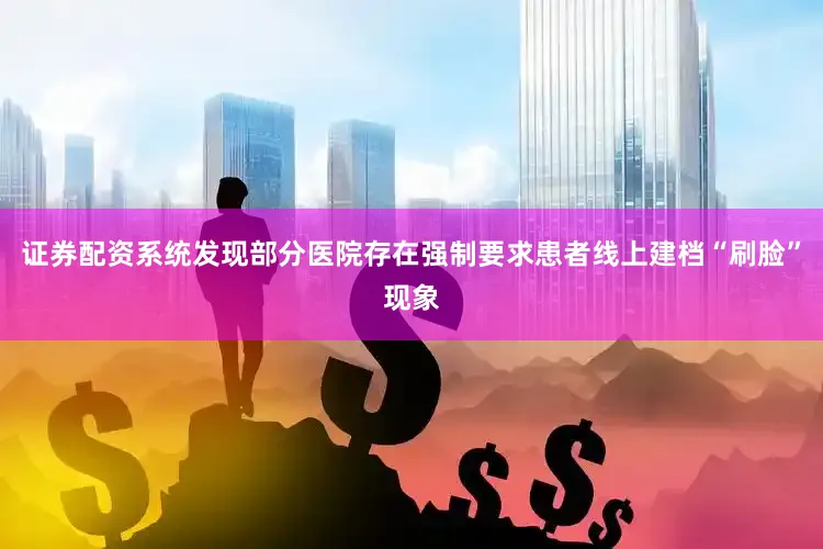 证券配资系统发现部分医院存在强制要求患者线上建档“刷脸”现象