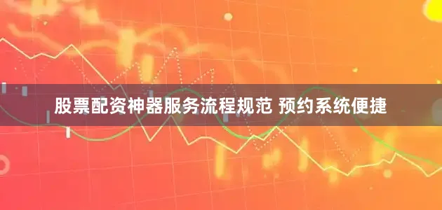 股票配资神器服务流程规范 预约系统便捷