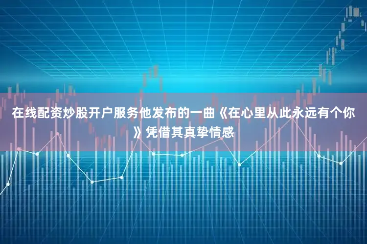 在线配资炒股开户服务他发布的一曲《在心里从此永远有个你》凭借其真挚情感