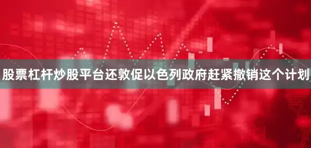 股票杠杆炒股平台还敦促以色列政府赶紧撤销这个计划