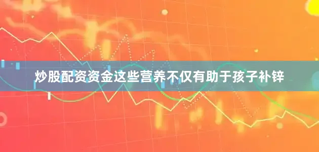 炒股配资资金这些营养不仅有助于孩子补锌