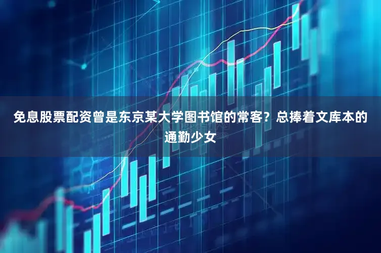 免息股票配资曾是东京某大学图书馆的常客？总捧着文库本的通勤少女