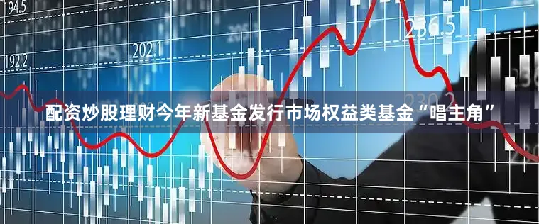 配资炒股理财今年新基金发行市场权益类基金“唱主角”